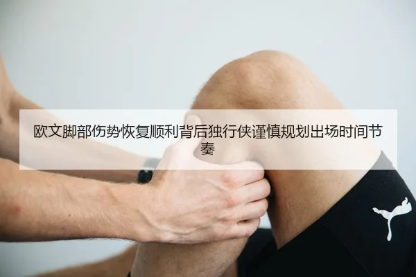 欧文脚部伤势恢复顺利背后独行侠谨慎规划出场时间节奏