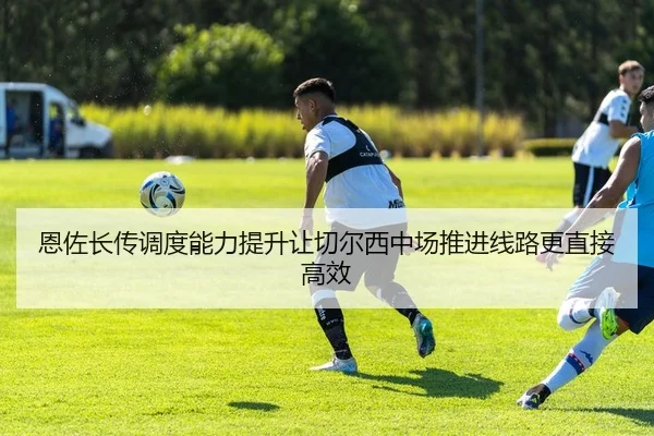 恩佐长传调度能力提升让切尔西中场推进线路更直接高效